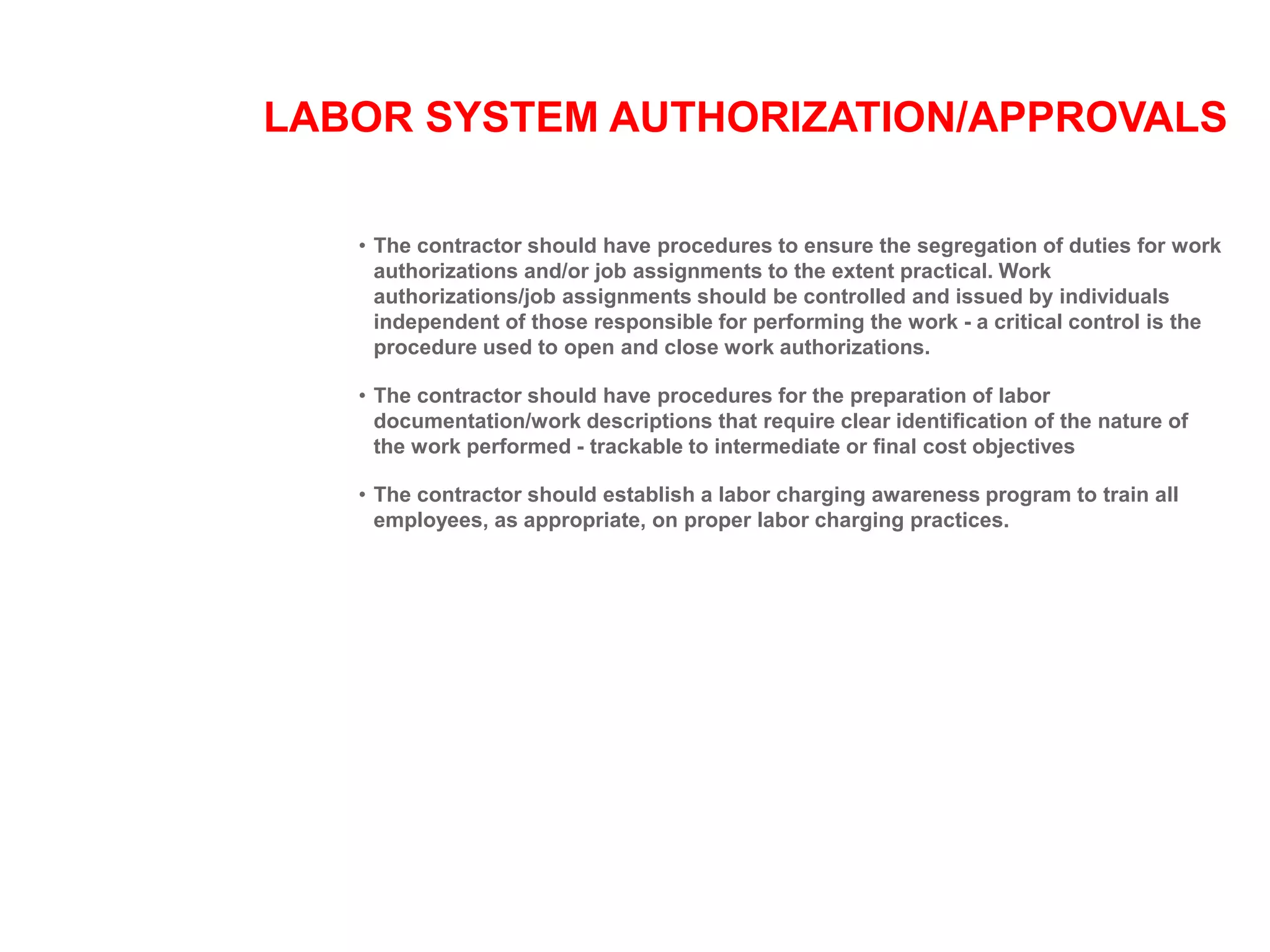 LABOR SYSTEM AUTHORIZATION/APPROVALS
• The contractor should have procedures to ensure the segregation of duties for work
authorizations and/or job assignments to the extent practical. Work
authorizations/job assignments should be controlled and issued by individuals
independent of those responsible for performing the work - a critical control is the
procedure used to open and close work authorizations.
• The contractor should have procedures for the preparation of labor
documentation/work descriptions that require clear identification of the nature of
the work performed - trackable to intermediate or final cost objectives
• The contractor should establish a labor charging awareness program to train all
employees, as appropriate, on proper labor charging practices.
 