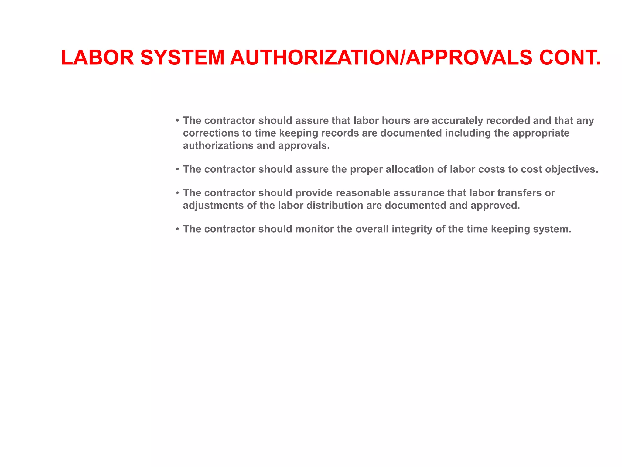 LABOR SYSTEM AUTHORIZATION/APPROVALS CONT.
• The contractor should assure that labor hours are accurately recorded and that any
corrections to time keeping records are documented including the appropriate
authorizations and approvals.
• The contractor should assure the proper allocation of labor costs to cost objectives.
• The contractor should provide reasonable assurance that labor transfers or
adjustments of the labor distribution are documented and approved.
• The contractor should monitor the overall integrity of the time keeping system.
 