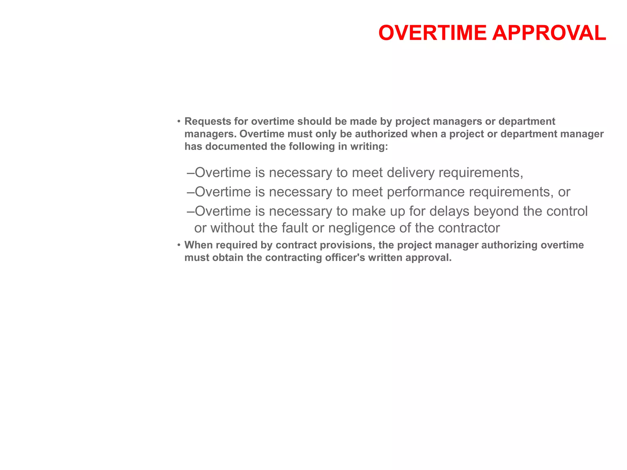 OVERTIME APPROVAL
• Requests for overtime should be made by project managers or department
managers. Overtime must only be authorized when a project or department manager
has documented the following in writing:
–Overtime is necessary to meet delivery requirements,
–Overtime is necessary to meet performance requirements, or
–Overtime is necessary to make up for delays beyond the control
or without the fault or negligence of the contractor
• When required by contract provisions, the project manager authorizing overtime
must obtain the contracting officer's written approval.
 