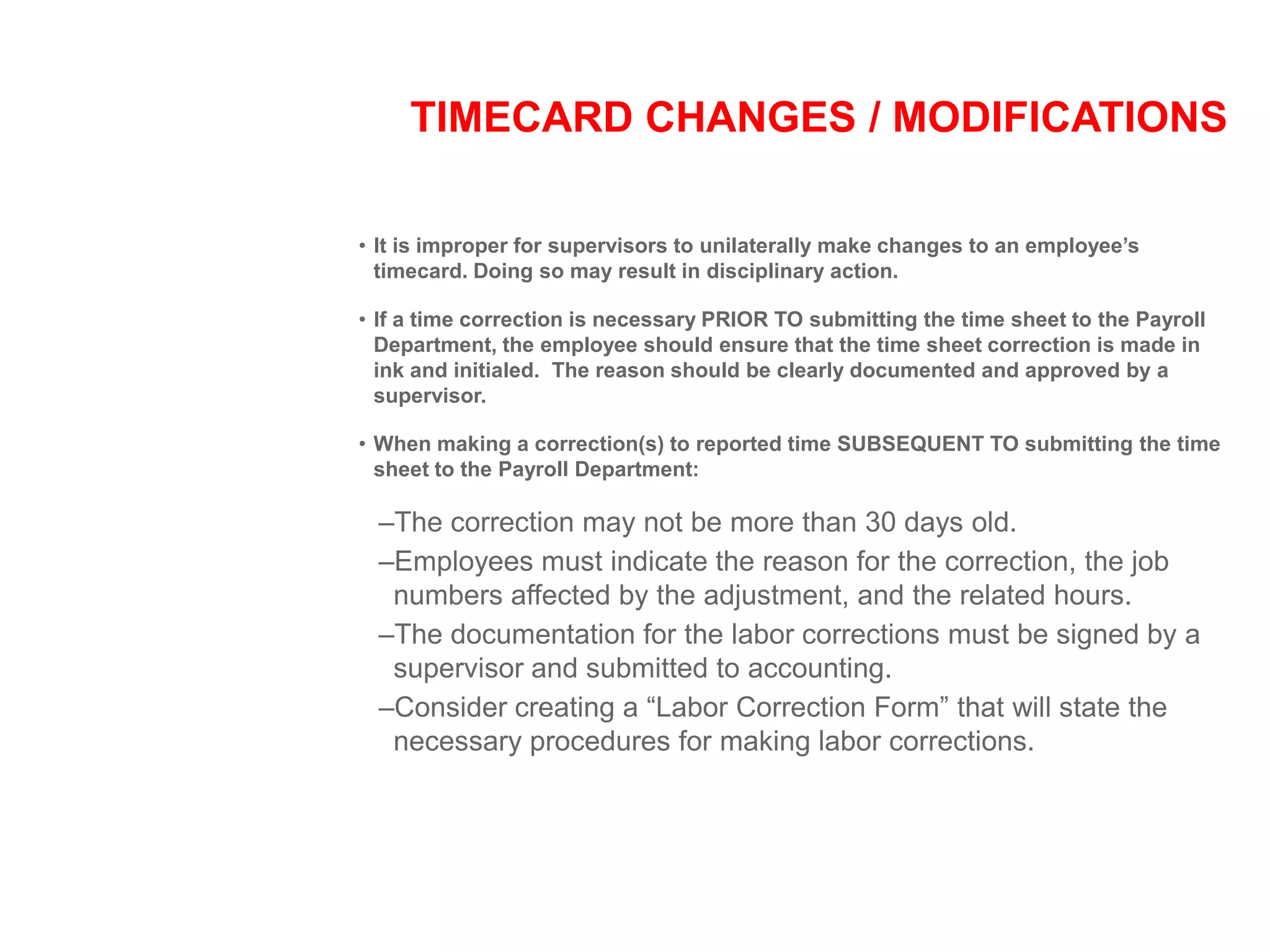 TIMECARD CHANGES / MODIFICATIONS
• It is improper for supervisors to unilaterally make changes to an employee’s
timecard. Doing so may result in disciplinary action.
• If a time correction is necessary PRIOR TO submitting the time sheet to the Payroll
Department, the employee should ensure that the time sheet correction is made in
ink and initialed. The reason should be clearly documented and approved by a
supervisor.
• When making a correction(s) to reported time SUBSEQUENT TO submitting the time
sheet to the Payroll Department:
–The correction may not be more than 30 days old.
–Employees must indicate the reason for the correction, the job
numbers affected by the adjustment, and the related hours.
–The documentation for the labor corrections must be signed by a
supervisor and submitted to accounting.
–Consider creating a “Labor Correction Form” that will state the
necessary procedures for making labor corrections.
 