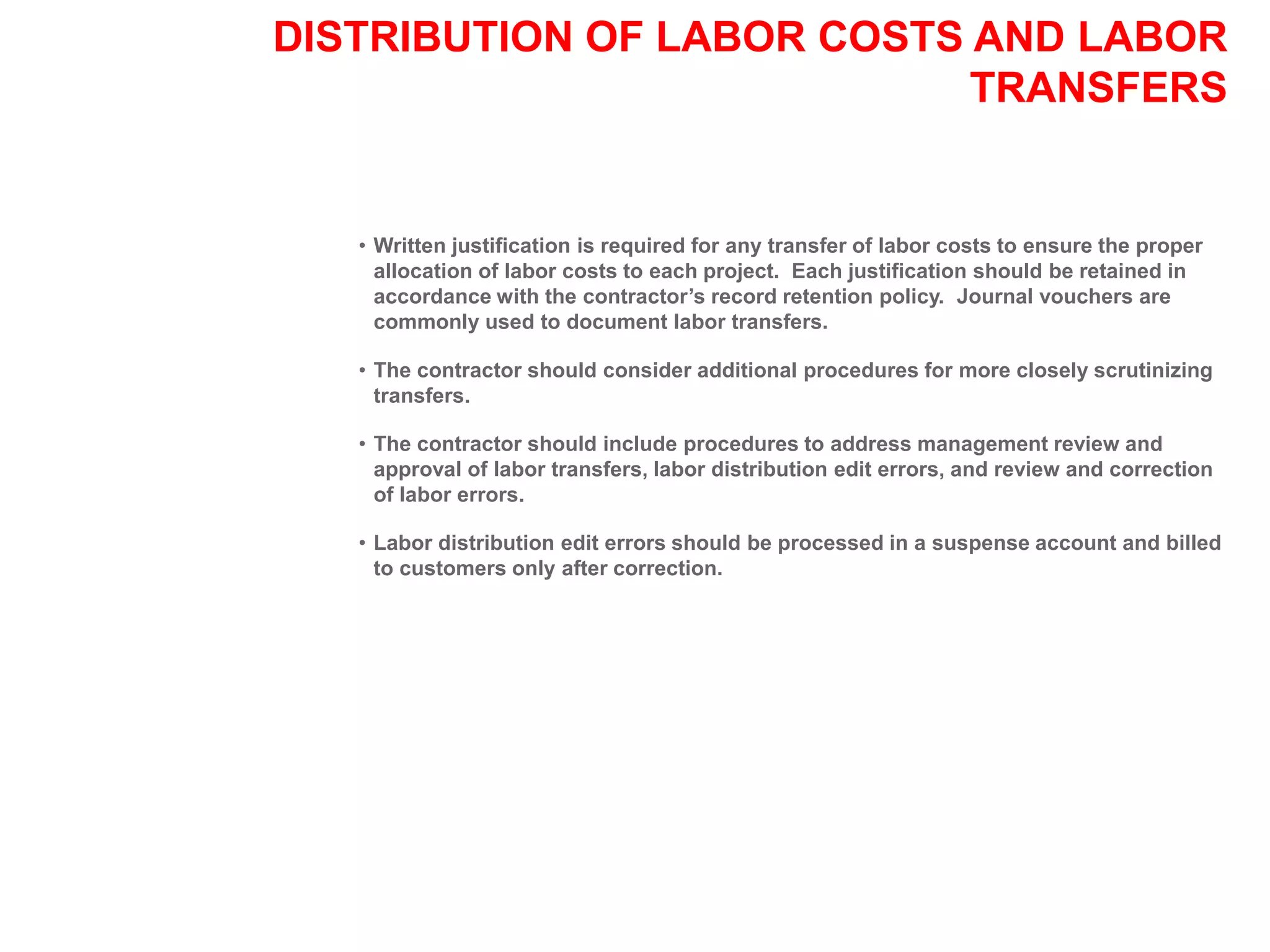 DISTRIBUTION OF LABOR COSTS AND LABOR
TRANSFERS
• Written justification is required for any transfer of labor costs to ensure the proper
allocation of labor costs to each project. Each justification should be retained in
accordance with the contractor’s record retention policy. Journal vouchers are
commonly used to document labor transfers.
• The contractor should consider additional procedures for more closely scrutinizing
transfers.
• The contractor should include procedures to address management review and
approval of labor transfers, labor distribution edit errors, and review and correction
of labor errors.
• Labor distribution edit errors should be processed in a suspense account and billed
to customers only after correction.
 