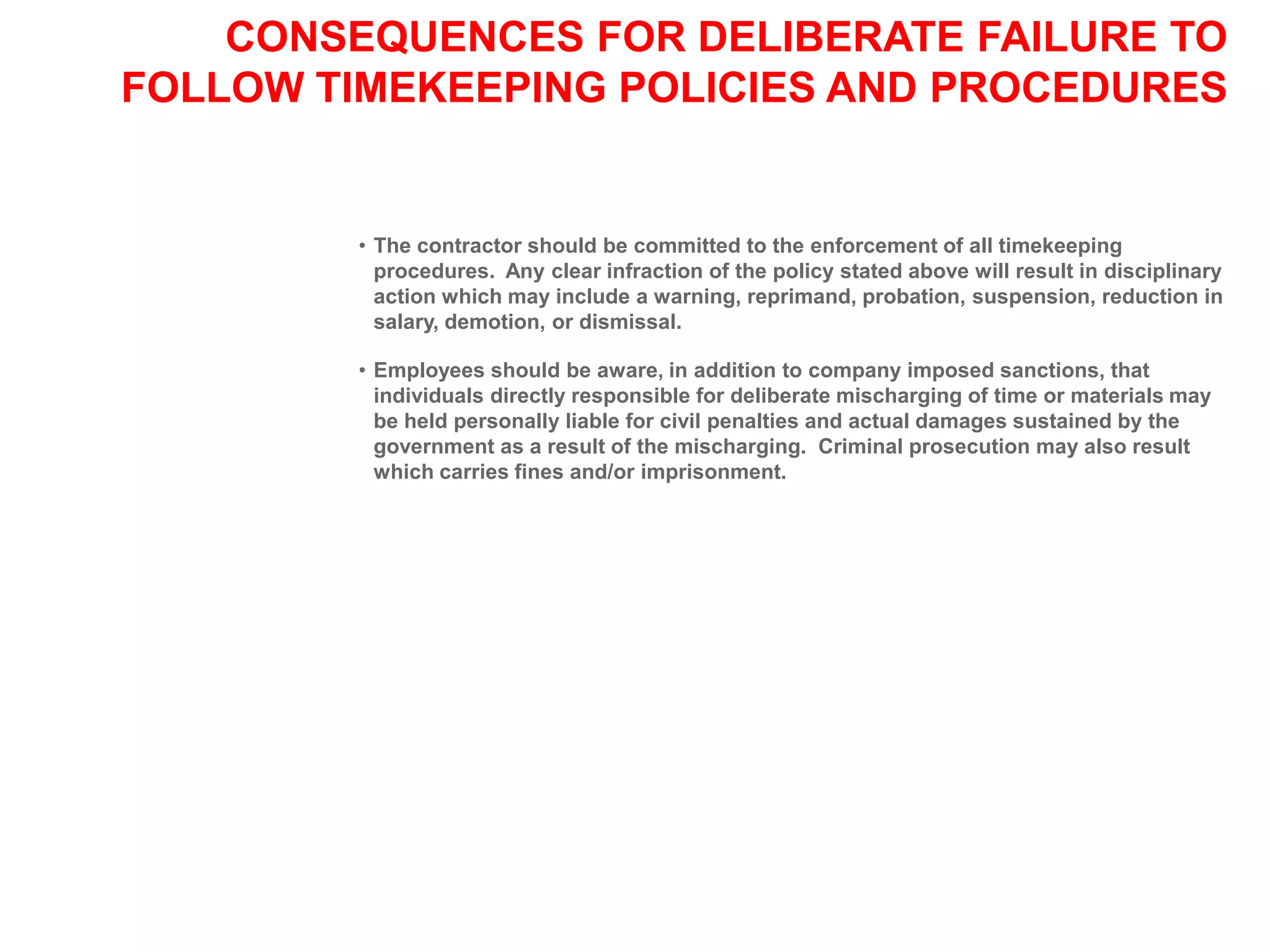 CONSEQUENCES FOR DELIBERATE FAILURE TO
FOLLOW TIMEKEEPING POLICIES AND PROCEDURES
• The contractor should be committed to the enforcement of all timekeeping
procedures. Any clear infraction of the policy stated above will result in disciplinary
action which may include a warning, reprimand, probation, suspension, reduction in
salary, demotion, or dismissal.
• Employees should be aware, in addition to company imposed sanctions, that
individuals directly responsible for deliberate mischarging of time or materials may
be held personally liable for civil penalties and actual damages sustained by the
government as a result of the mischarging. Criminal prosecution may also result
which carries fines and/or imprisonment.
 