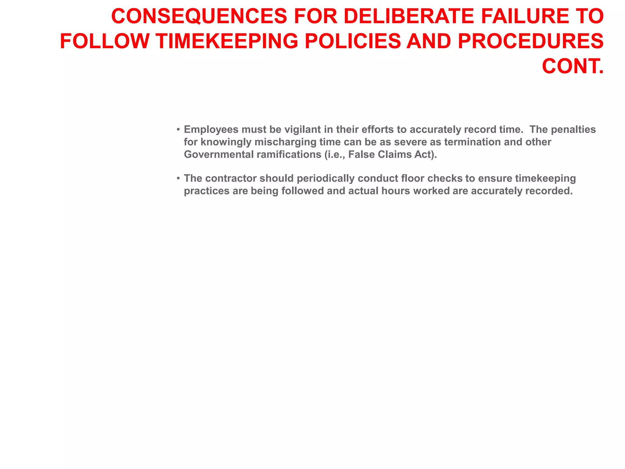 CONSEQUENCES FOR DELIBERATE FAILURE TO
FOLLOW TIMEKEEPING POLICIES AND PROCEDURES
CONT.
• Employees must be vigilant in their efforts to accurately record time. The penalties
for knowingly mischarging time can be as severe as termination and other
Governmental ramifications (i.e., False Claims Act).
• The contractor should periodically conduct floor checks to ensure timekeeping
practices are being followed and actual hours worked are accurately recorded.
 