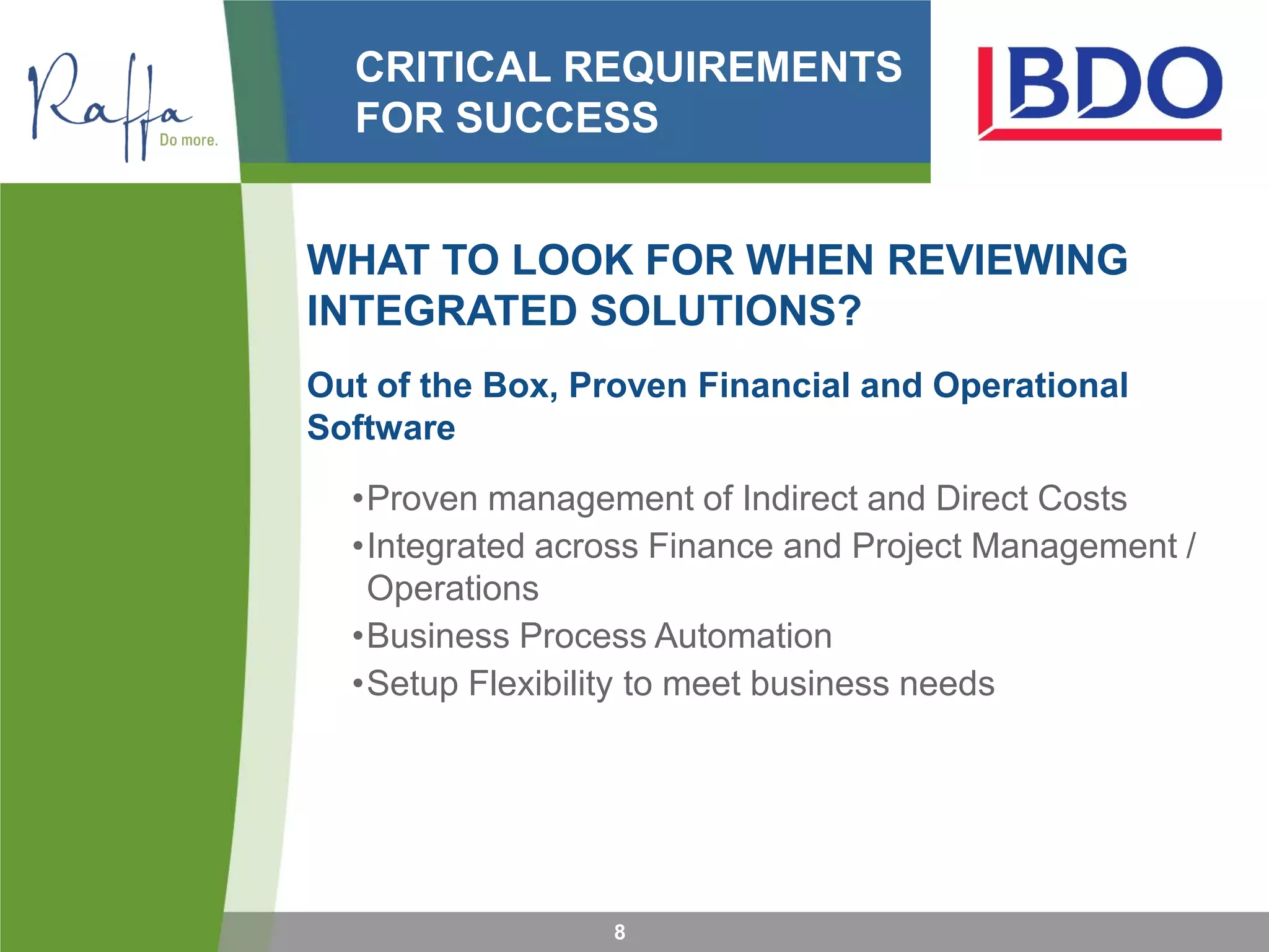 CRITICAL REQUIREMENTS
FOR SUCCESS
WHAT TO LOOK FOR WHEN REVIEWING
INTEGRATED SOLUTIONS?
Out of the Box, Proven Financial and Operational
Software
•Proven management of Indirect and Direct Costs
•Integrated across Finance and Project Management /
Operations
•Business Process Automation
•Setup Flexibility to meet business needs
8
 