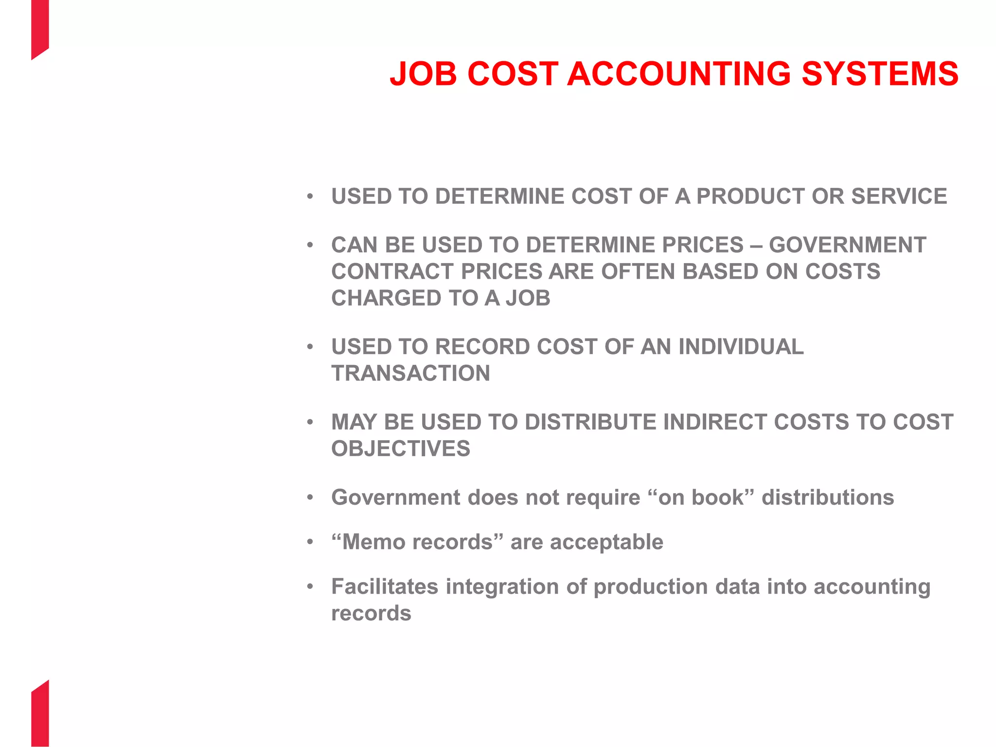 JOB COST ACCOUNTING SYSTEMS
• USED TO DETERMINE COST OF A PRODUCT OR SERVICE
• CAN BE USED TO DETERMINE PRICES – GOVERNMENT
CONTRACT PRICES ARE OFTEN BASED ON COSTS
CHARGED TO A JOB
• USED TO RECORD COST OF AN INDIVIDUAL
TRANSACTION
• MAY BE USED TO DISTRIBUTE INDIRECT COSTS TO COST
OBJECTIVES
• Government does not require “on book” distributions
• “Memo records” are acceptable
• Facilitates integration of production data into accounting
records
 