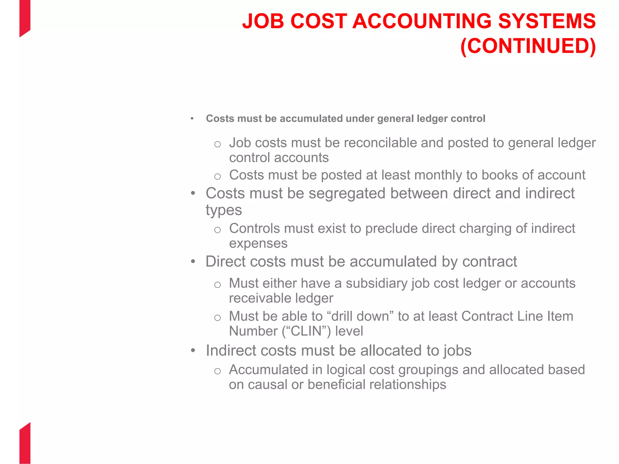 JOB COST ACCOUNTING SYSTEMS
(CONTINUED)
• Costs must be accumulated under general ledger control
o Job costs must be reconcilable and posted to general ledger
control accounts
o Costs must be posted at least monthly to books of account
• Costs must be segregated between direct and indirect
types
o Controls must exist to preclude direct charging of indirect
expenses
• Direct costs must be accumulated by contract
o Must either have a subsidiary job cost ledger or accounts
receivable ledger
o Must be able to “drill down” to at least Contract Line Item
Number (“CLIN”) level
• Indirect costs must be allocated to jobs
o Accumulated in logical cost groupings and allocated based
on causal or beneficial relationships
 