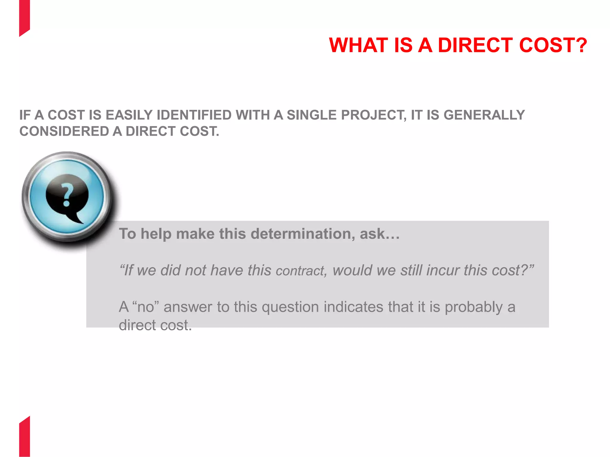 WHAT IS A DIRECT COST?
IF A COST IS EASILY IDENTIFIED WITH A SINGLE PROJECT, IT IS GENERALLY
CONSIDERED A DIRECT COST.
To help make this determination, ask…
“If we did not have this contract, would we still incur this cost?”
A “no” answer to this question indicates that it is probably a
direct cost.
 
