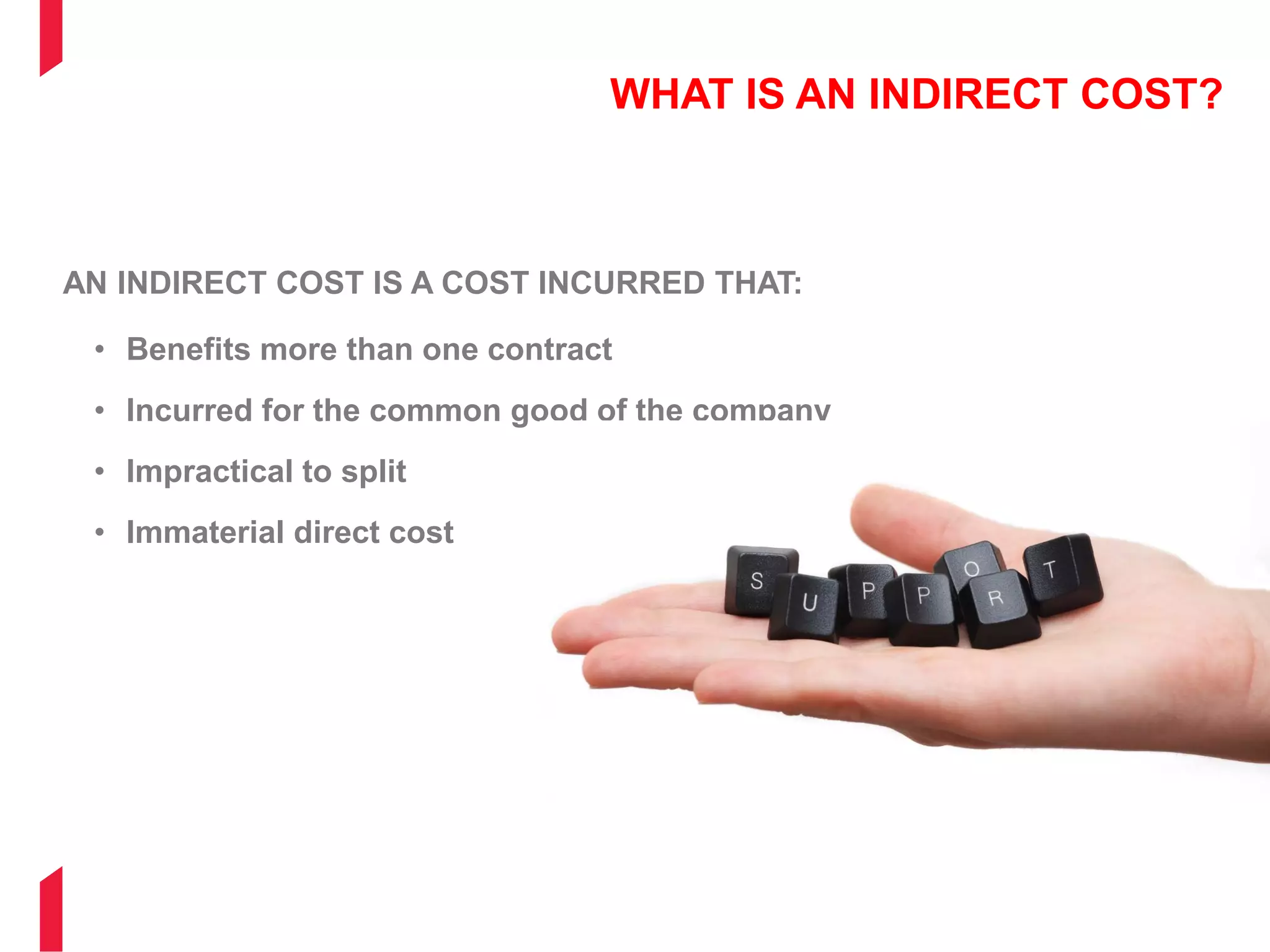 WHAT IS AN INDIRECT COST?
AN INDIRECT COST IS A COST INCURRED THAT:
• Benefits more than one contract
• Incurred for the common good of the company
• Impractical to split
• Immaterial direct cost
 