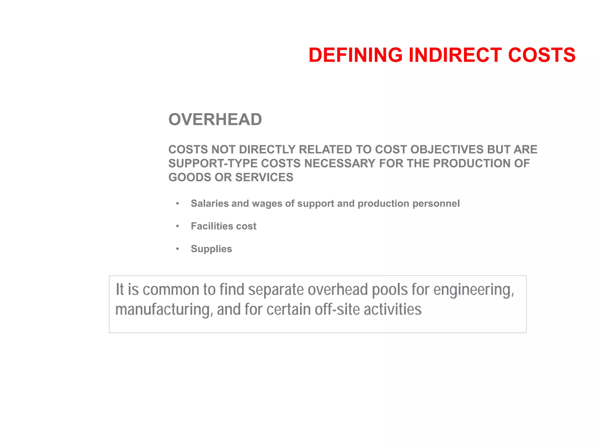 DEFINING INDIRECT COSTS
OVERHEAD
COSTS NOT DIRECTLY RELATED TO COST OBJECTIVES BUT ARE
SUPPORT-TYPE COSTS NECESSARY FOR THE PRODUCTION OF
GOODS OR SERVICES
• Salaries and wages of support and production personnel
• Facilities cost
• Supplies
It is common to find separate overhead pools for engineering,
manufacturing, and for certain off-site activities
 