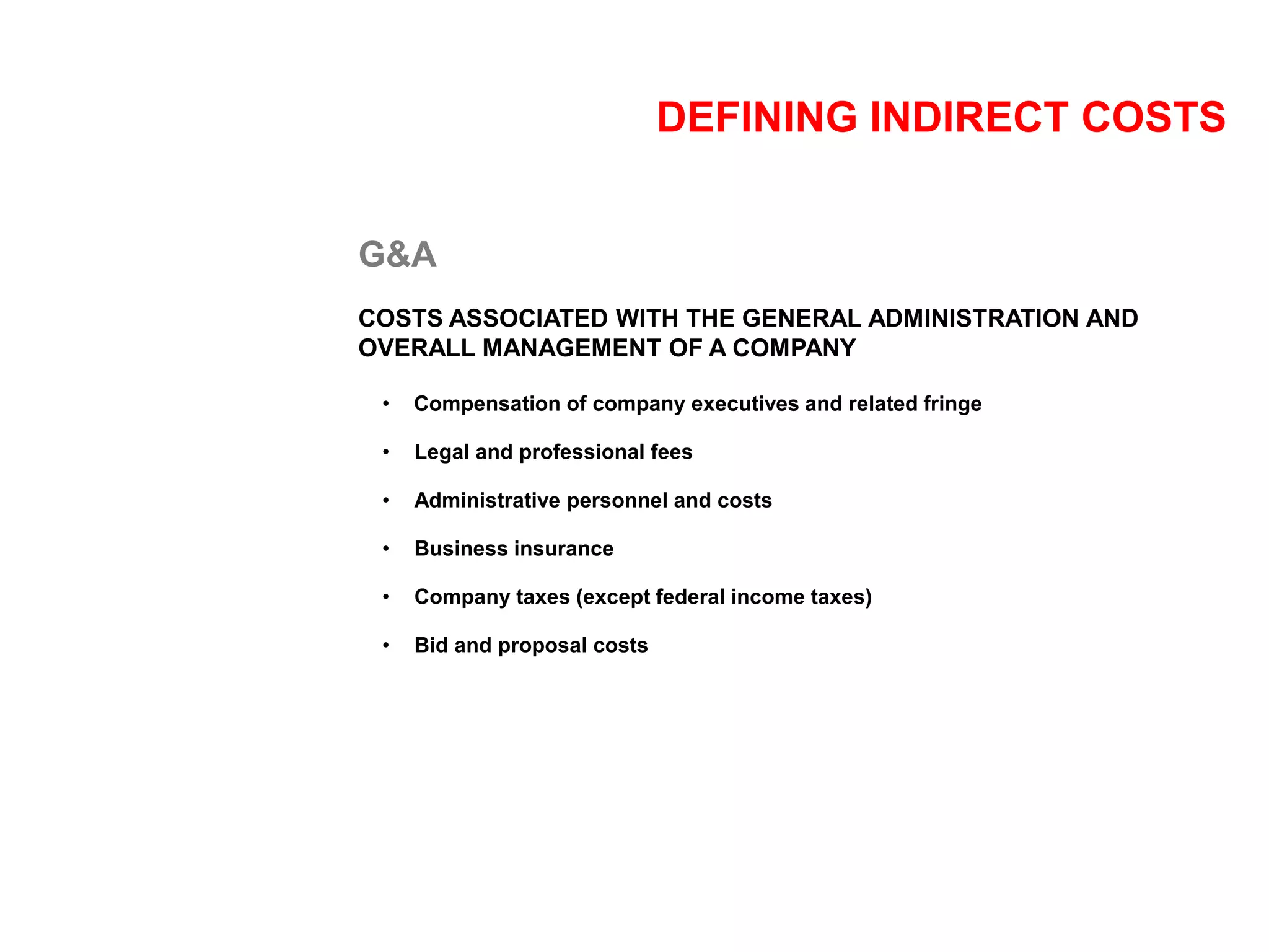 DEFINING INDIRECT COSTS
G&A
COSTS ASSOCIATED WITH THE GENERAL ADMINISTRATION AND
OVERALL MANAGEMENT OF A COMPANY
• Compensation of company executives and related fringe
• Legal and professional fees
• Administrative personnel and costs
• Business insurance
• Company taxes (except federal income taxes)
• Bid and proposal costs
 