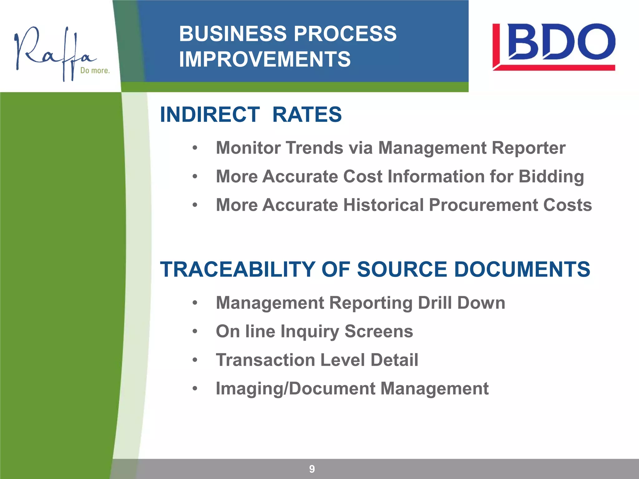 BUSINESS PROCESS
IMPROVEMENTS
INDIRECT RATES
• Monitor Trends via Management Reporter
• More Accurate Cost Information for Bidding
• More Accurate Historical Procurement Costs
TRACEABILITY OF SOURCE DOCUMENTS
• Management Reporting Drill Down
• On line Inquiry Screens
• Transaction Level Detail
• Imaging/Document Management
9
 