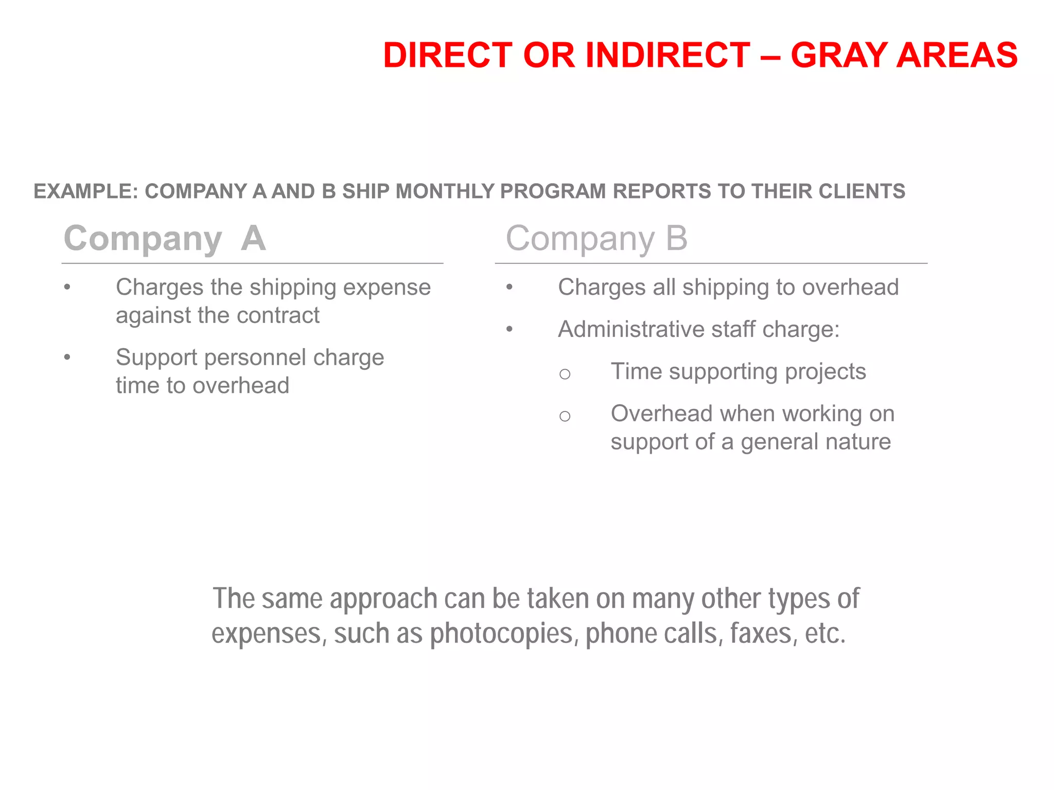 DIRECT OR INDIRECT – GRAY AREAS
EXAMPLE: COMPANY A AND B SHIP MONTHLY PROGRAM REPORTS TO THEIR CLIENTS
Company A
• Charges the shipping expense
against the contract
• Support personnel charge
time to overhead
Company B
• Charges all shipping to overhead
• Administrative staff charge:
o Time supporting projects
o Overhead when working on
support of a general nature
The same approach can be taken on many other types of
expenses, such as photocopies, phone calls, faxes, etc.
 