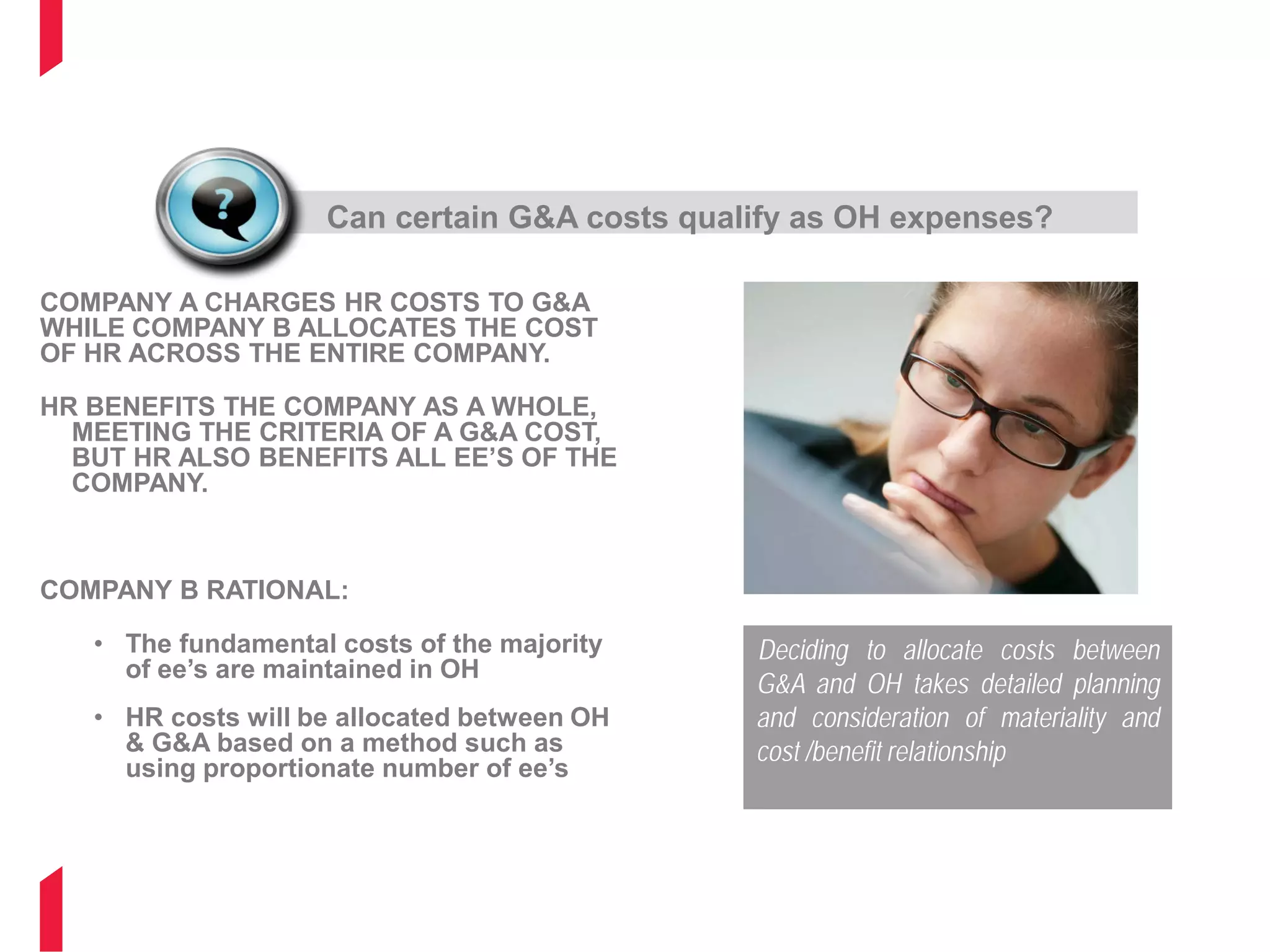 G&A OR OVERHEAD
COMPANY A CHARGES HR COSTS TO G&A
WHILE COMPANY B ALLOCATES THE COST
OF HR ACROSS THE ENTIRE COMPANY.
HR BENEFITS THE COMPANY AS A WHOLE,
MEETING THE CRITERIA OF A G&A COST,
BUT HR ALSO BENEFITS ALL EE’S OF THE
COMPANY.
COMPANY B RATIONAL:
• The fundamental costs of the majority
of ee’s are maintained in OH
• HR costs will be allocated between OH
& G&A based on a method such as
using proportionate number of ee’s
Can certain G&A costs qualify as OH expenses?
Deciding to allocate costs between
G&A and OH takes detailed planning
and consideration of materiality and
cost /benefit relationship
 