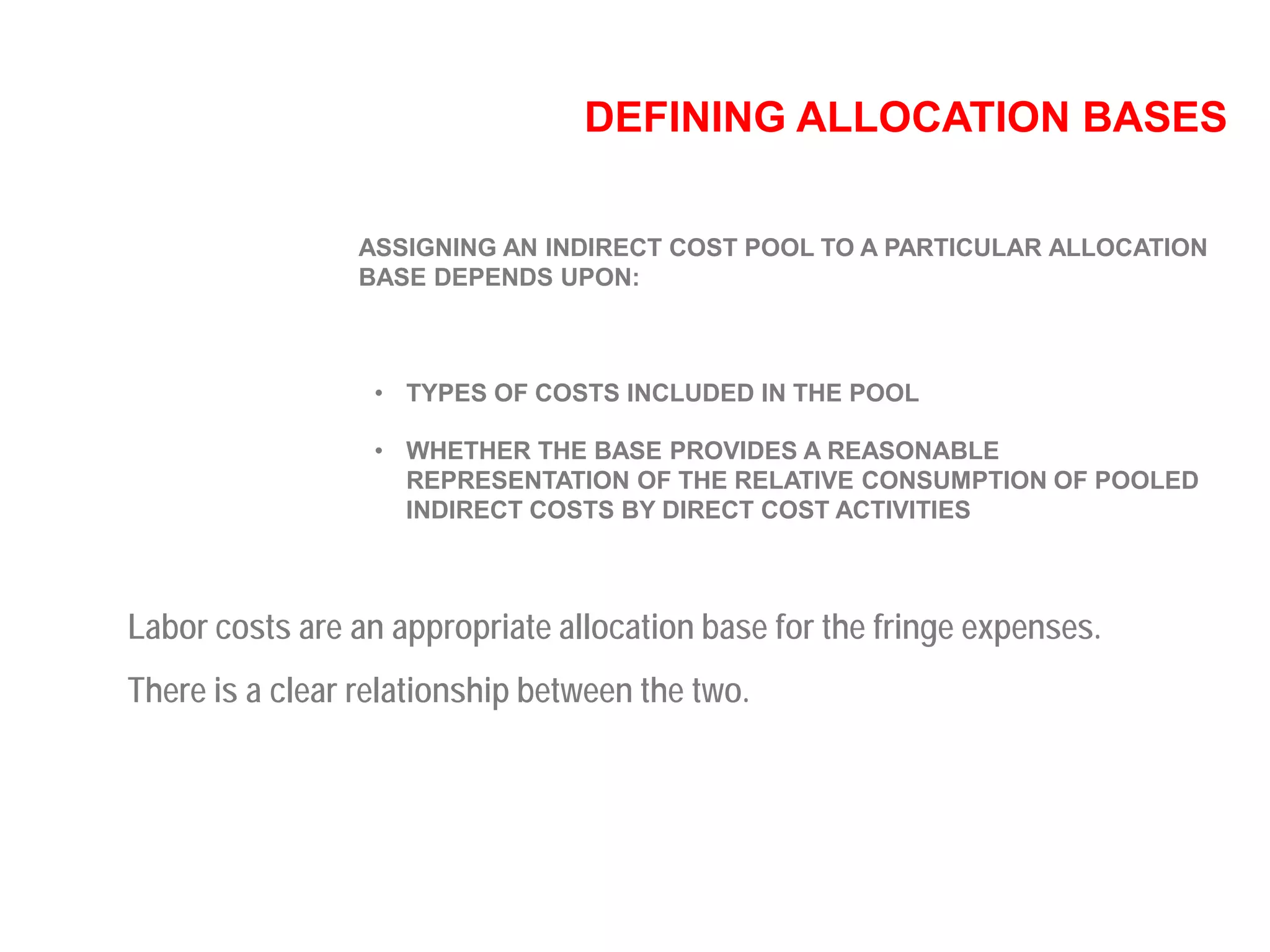 DEFINING ALLOCATION BASES
ASSIGNING AN INDIRECT COST POOL TO A PARTICULAR ALLOCATION
BASE DEPENDS UPON:
• TYPES OF COSTS INCLUDED IN THE POOL
• WHETHER THE BASE PROVIDES A REASONABLE
REPRESENTATION OF THE RELATIVE CONSUMPTION OF POOLED
INDIRECT COSTS BY DIRECT COST ACTIVITIES
Labor costs are an appropriate allocation base for the fringe expenses.
There is a clear relationship between the two.
 