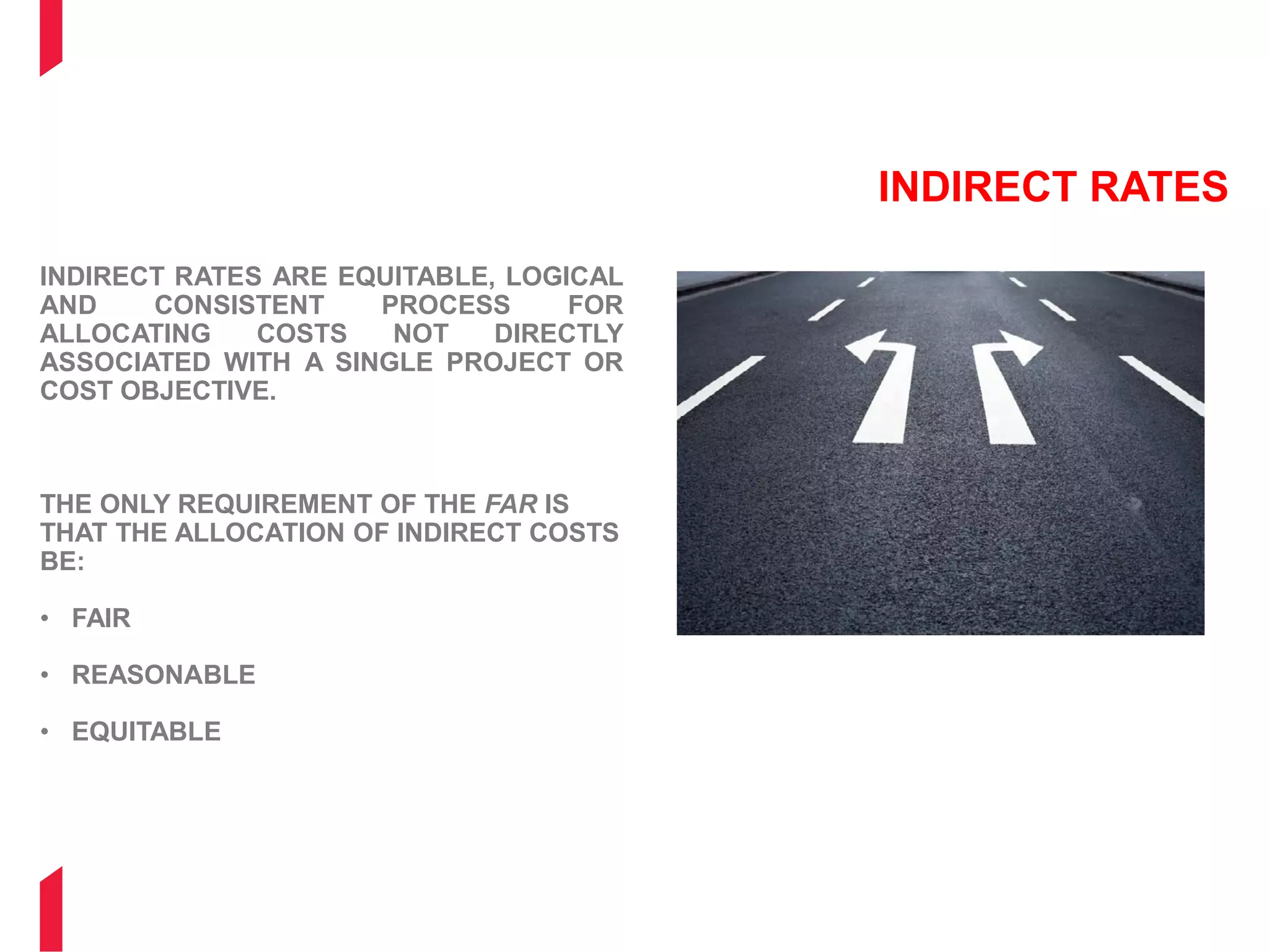 INDIRECT RATES
INDIRECT RATES ARE EQUITABLE, LOGICAL
AND CONSISTENT PROCESS FOR
ALLOCATING COSTS NOT DIRECTLY
ASSOCIATED WITH A SINGLE PROJECT OR
COST OBJECTIVE.
THE ONLY REQUIREMENT OF THE FAR IS
THAT THE ALLOCATION OF INDIRECT COSTS
BE:
• FAIR
• REASONABLE
• EQUITABLE
 