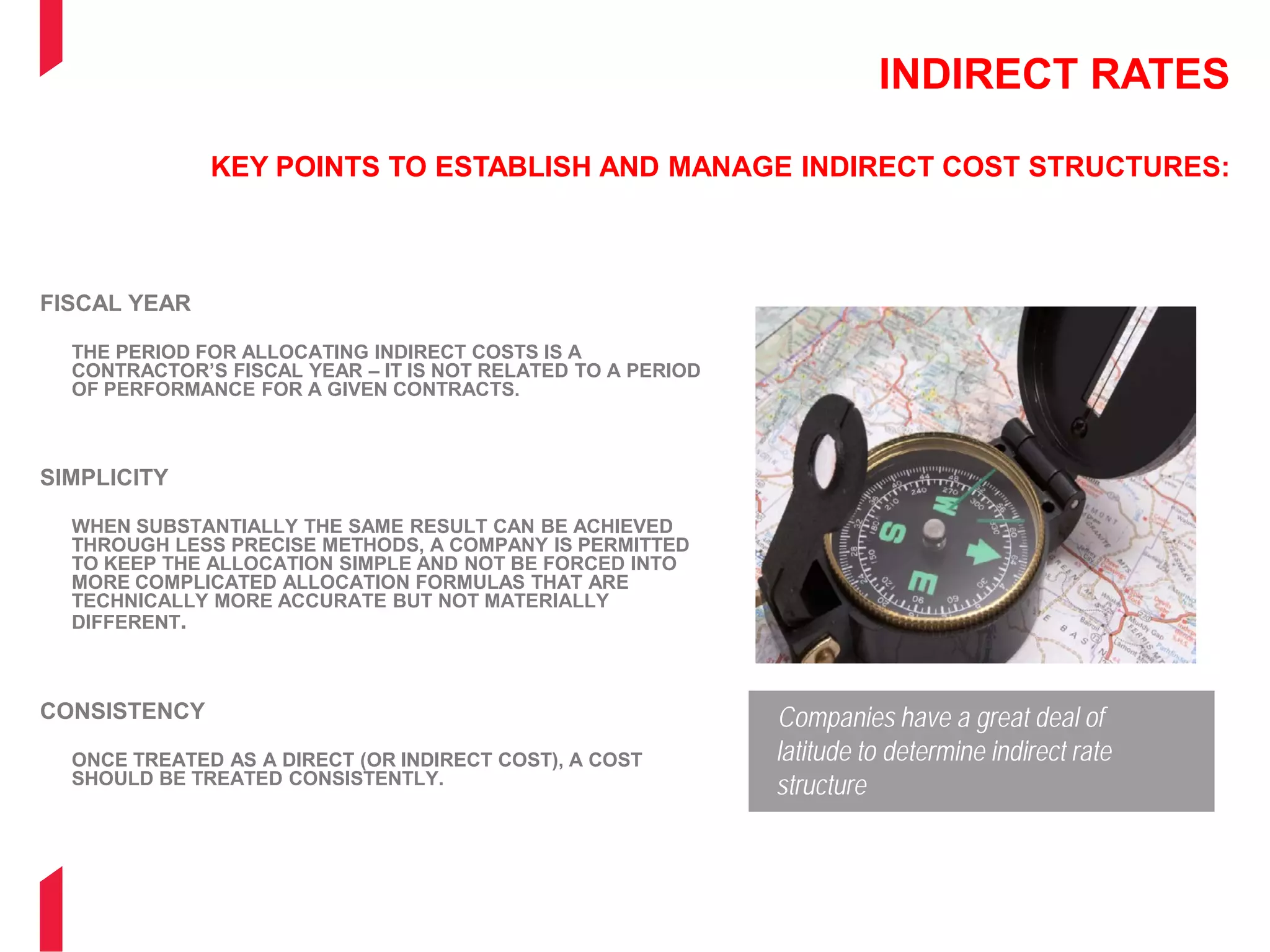 INDIRECT RATES
KEY POINTS TO ESTABLISH AND MANAGE INDIRECT COST STRUCTURES:
FISCAL YEAR
THE PERIOD FOR ALLOCATING INDIRECT COSTS IS A
CONTRACTOR’S FISCAL YEAR – IT IS NOT RELATED TO A PERIOD
OF PERFORMANCE FOR A GIVEN CONTRACTS.
SIMPLICITY
WHEN SUBSTANTIALLY THE SAME RESULT CAN BE ACHIEVED
THROUGH LESS PRECISE METHODS, A COMPANY IS PERMITTED
TO KEEP THE ALLOCATION SIMPLE AND NOT BE FORCED INTO
MORE COMPLICATED ALLOCATION FORMULAS THAT ARE
TECHNICALLY MORE ACCURATE BUT NOT MATERIALLY
DIFFERENT.
CONSISTENCY
ONCE TREATED AS A DIRECT (OR INDIRECT COST), A COST
SHOULD BE TREATED CONSISTENTLY.
Companies have a great deal of
latitude to determine indirect rate
structure
 