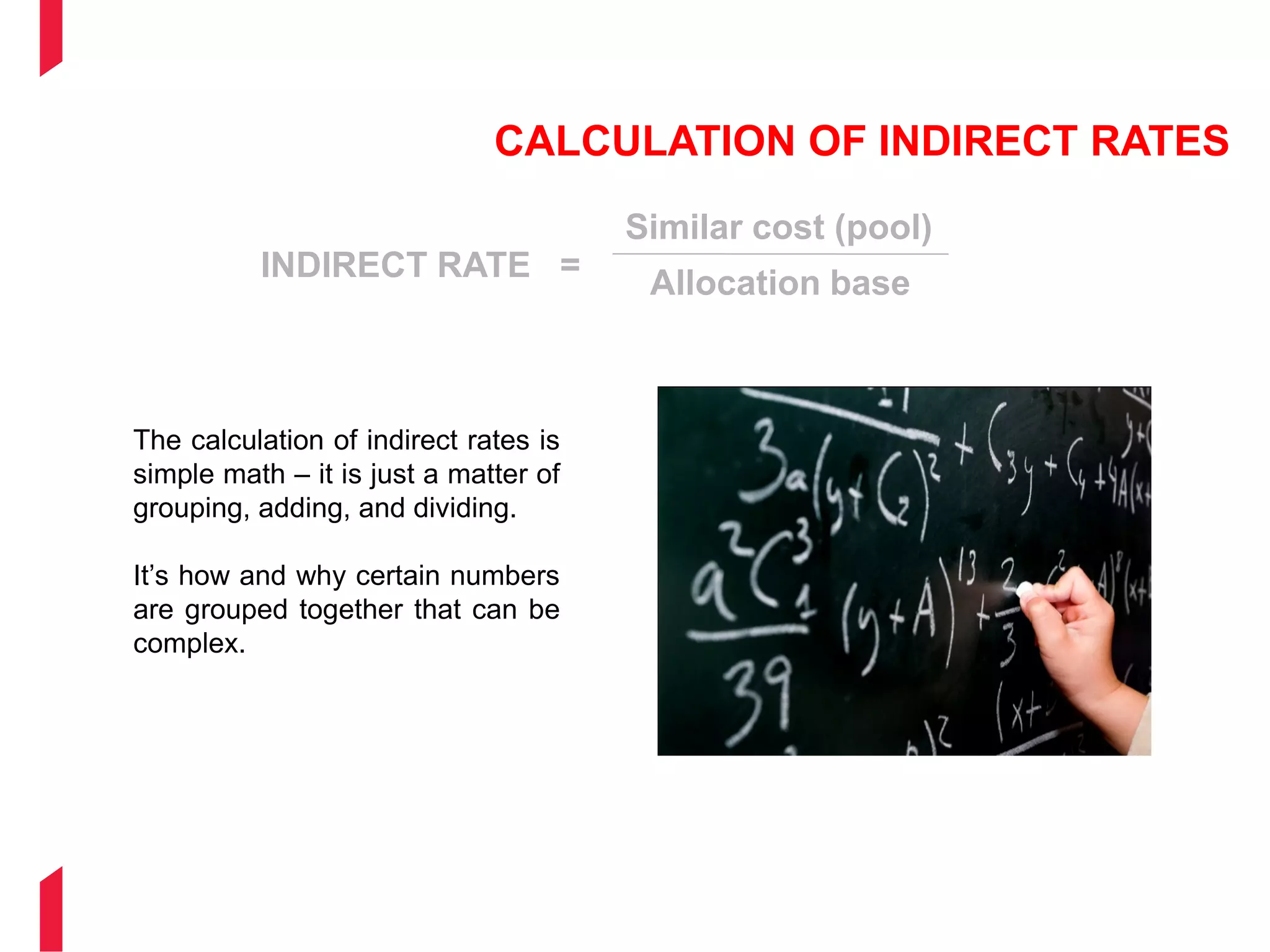 CALCULATION OF INDIRECT RATES
INDIRECT RATE =
Similar cost (pool)
Allocation base
The calculation of indirect rates is
simple math – it is just a matter of
grouping, adding, and dividing.
It’s how and why certain numbers
are grouped together that can be
complex.
 