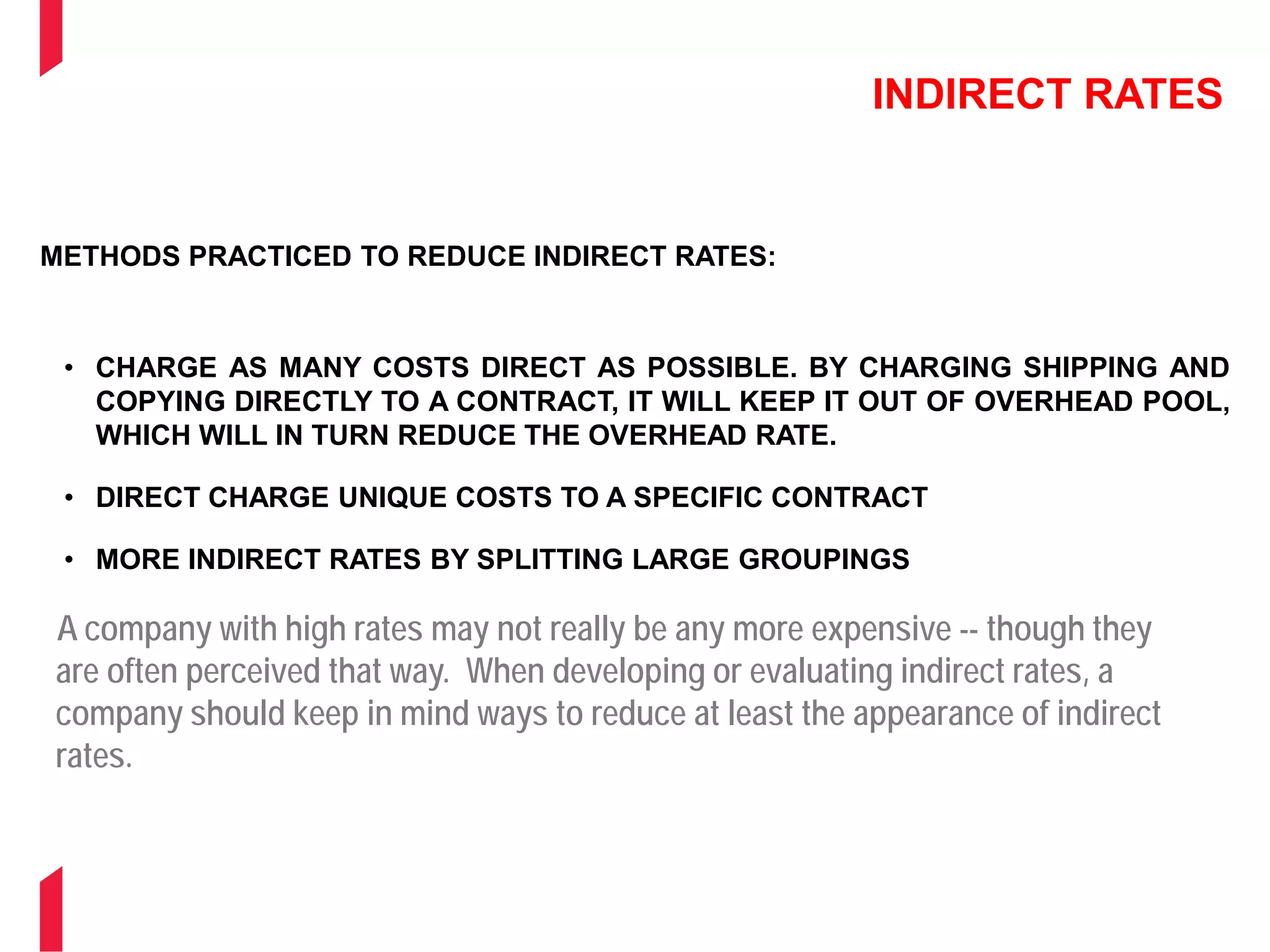 INDIRECT RATES
METHODS PRACTICED TO REDUCE INDIRECT RATES:
• CHARGE AS MANY COSTS DIRECT AS POSSIBLE. BY CHARGING SHIPPING AND
COPYING DIRECTLY TO A CONTRACT, IT WILL KEEP IT OUT OF OVERHEAD POOL,
WHICH WILL IN TURN REDUCE THE OVERHEAD RATE.
• DIRECT CHARGE UNIQUE COSTS TO A SPECIFIC CONTRACT
• MORE INDIRECT RATES BY SPLITTING LARGE GROUPINGS
• INDIRECT RATES FOR DIFFERENT TYPES OF WORK
• ESTABLISH A SERVICES CENTER
A company with high rates may not really be any more expensive -- though they
are often perceived that way. When developing or evaluating indirect rates, a
company should keep in mind ways to reduce at least the appearance of indirect
rates.
 