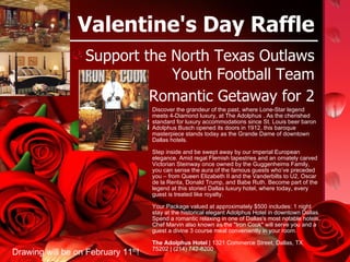 Valentine's Day Raffle ,[object Object],[object Object],Discover the grandeur of the past, where Lone-Star legend meets 4-Diamond luxury, at The Adolphus . As the cherished standard for luxury accommodations since St. Louis beer baron Adolphus Busch opened its doors in 1912, this baroque masterpiece stands today as the Grande Dame of downtown Dallas hotels. Step inside and be swept away by our imperial European elegance. Amid regal Flemish tapestries and an ornately carved Victorian Steinway once owned by the Guggenheims Family, you can sense the aura of the famous guests who’ve preceded you – from Queen Elizabeth II and the Vanderbilts to U2, Oscar de la Renta, Donald Trump, and Babe Ruth. Become part of the legend at this storied Dallas luxury hotel, where today, every guest is treated like royalty. Your Package valued at approximately $500 includes: 1 night stay at the historical elegant Adolphus Hotel in downtown Dallas. Spend a romantic relaxing in one of Dallas's most notable hotels. Chef Marvin also known as the &quot;Iron Cook&quot; will serve you and a guest a divine 3 course meal conveniently in your room.  The Adolphus Hotel  | 1321 Commerce Street, Dallas, TX 75202 | (214) 742-8200  Drawing will be on February 11 th ! 