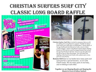 Christian surfers surf City
ClassiC long Board raffle




               Christian Surfers- Surf City is excited to announce that we will
                     be raffling off a Long Board to support “Paddle for Daisy”
                     fund raiser set to take place on September 1. Kenny Briel, of
                     Savage Surfboards has blessed us with a one of a kind,
                     custom shaped, classic Long Board!. Kenny began shaping
                     boards in 1974 and for years he shaped boards and owned
                     Savage Surf Products full time. Now he uses the gifts God
                     has given him to share the gospel. We will follow the
                     shaping of the board each week with a photo and a verse,
                     given to us by Kenny.
               Romans 12:4-5 Just as our bodies have many parts and
                  each part has a special function, so it is with
                  Christ’s body. We are many parts of one body,
                  and we belong to each other.

                  Together we are Shaping Boards and Shaping the
                           Hearts & Lives of fellow Surfers!
 