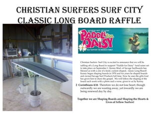 Christian surfers surf City
ClassiC long Board raffle



               Christian Surfers- Surf City is excited to announce that we will be
               raffling off a Long Board to support “Paddle for Daisy” fund raiser set
               to take place on September 1. Kenny Briel, of Savage Surfboards has
               blessed us with a one of a kind, custom shaped, classic Long Board!.
               Kenny began shaping boards in 1974 and for years he shaped boards
               and owned Savage Surf Products full time. Now he uses the gifts God
               has given him to share the gospel. We will follow the shaping of the
               board each week with a photo and a verse, given to us by Kenny.
            2 Corinthians 4:16 Therefore we do not lose heart; though
               outwardly we are wasting away, yet inwardly we are
               being renewed day by day.

             Together we are Shaping Boards and Shaping the Hearts &
                                   Lives of fellow Surfers!
 