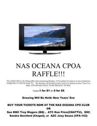 NAS OCEANA CPOA
RAFFLE!!!
The NASO CPOA will selling raffle tickets beginning Monday, 22 November for chances to win a brand new
SAMSUNG 32" HD Flat Panel TV. The drawing will be held on New Years Eve during our New Years' Eve
Bash. YOU DO NOT HAVE TO BE PRESENT TO WIN.
Tickets:1 for $1 or 6 for $5
Drawing Will Be Held: New Years' Eve
BUY YOUR TICKETS NOW AT THE NAS OCEANA CPO CLUB
OR
See BMC Troy Wagers (BQ) , ATC Ken Price(CNATTU), SHC
Sandra Dornford (Chapel), or AZC Joey Souza (VFA-103)
 