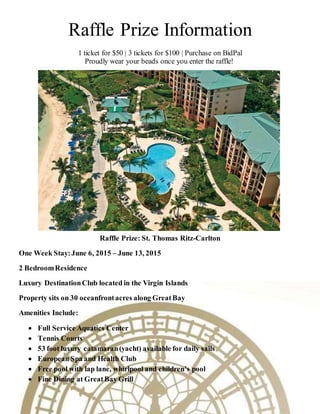 Raffle Prize Information
1 ticket for $50 | 3 tickets for $100 | Purchase on BidPal
Proudly wear your beads once you enter the raffle!
Raffle Prize: St. Thomas Ritz-Carlton
One Week Stay:June 6, 2015 – June 13, 2015
2 BedroomResidence
Luxury DestinationClub located in the Virgin Islands
Property sits on 30 oceanfrontacres along GreatBay
Amenities Include:
 Full Service Aquatics Center
 Tennis Courts
 53 foot luxury catamaran(yacht) available for daily sails
 European Spa and Health Club
 Free pool with lap lane, whirlpool and children’s pool
 Fine Dining at GreatBay Grill
 