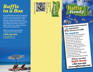 Check out our website!




                                                                        Baltimore, MD 21209
                                                                        Suite 104
                                                                        3011 Fallstaff Road
Raffle




                                                                                                                                                                                8006491905
in a Box
We at RaffleReady.com think of ourselves as                                                   8006491905
a “Raffle in a box”. We work with small and
large non profit organizations to create,
promote, manage and maximize sales of
their raffles. We have promotional materials
and marketing know-how to make your
                                                                                                                                                                      oney for
                                                                                                                      ✔We need to raisn m
raffle a success. Let us help you meet and                                                                                            e
exceed your fundraising goals.                                                                                        ❑
                                                                                                                                               o
                                                                                                                                our organizati         e
Wouldn’t you like to see your Raffle
                                                                                                                               ✔We want to run a raffl
                                                                                                                               ❑
running tomorrow? Call us today!
                                                                                                                                                       :
                                                                                                                                      We needvetpoze package(s)
1-800-649-1905                                                                                                                           op effecti ri
                                                                                                                                      ❑ Devel                           gy
www.raffleready.com                                                                                                                                   arketing Strate
info@raffleready.com                                                                                                                  ❑ Develop a m
                                                                                                                                                       networking
                                                                                                                                      ❑ Utilize social                  ies
                                                                                                                                                       s for early entr
                                                                                                                                      ❑ Special offer
                                                                                                                                                        rge donations
                                                                                                                                       ❑ Incentivise la
                                                                                                                                                       n and printing
                                                                                                                                       ❑ Ticket desig                    ting
                                                                                                                                                        esign and prin
                                                                                                                                       ❑ Mailings – d                          ent
                                                                                                                                                               site developm
                                                                                                                                       ❑ Pr omotional web
                                                                                                                                                         r volunteers
                                                                                                                                        ❑ Organize ou                       ent
                                                                                                                                                          ship’s involvem
                                                                                                                                        ❑ Get member
                                                                                                                                                          llect pledges
                                                                                                                                        ❑ Track and co                         king,
                                                                                                                                                              ent – sales trac
                                                                                                                                        ❑C   ash managem
                                                                                                                                                              nciling
                                                                                                                                           depositing, reco                      wing
                                                                                                                                                               blitz before dra
                                                                                                                                         ❑ Fi nal marketing
                                                                                                                                                   ✔Done, we called
                                                                                                                                                   ❑
                                                                                                                                                   Raffle Ready
                                                                                                           Autograph • 443-803-8517                         5
                                                                                                                                               1-800-649-190
                                                                                                                                                           y.com
                                                                                                                                            www.raffleread
 