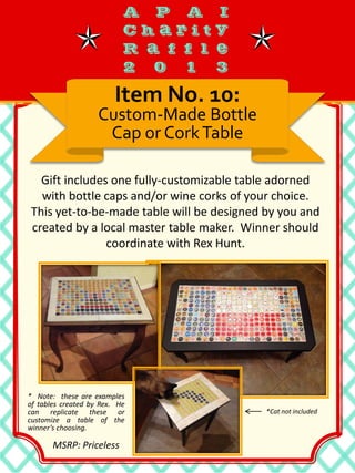 Gift includes one fully-customizable table adorned
with bottle caps and/or wine corks of your choice.
This yet-to-be-made table will be designed by you and
created by a local master table maker. Winner should
coordinate with Rex Hunt.
Item No. 10:
Custom-Made Bottle
Cap or CorkTable
* Note: these are examples
of tables created by Rex. He
can replicate these or
customize a table of the
winner’s choosing.
MSRP: Priceless
*Cat not included
 