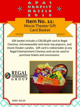 Gift basket includes a $30.00 gift card to Regal
Cinemas, microwaveable and stove-top popcorn, and
movie theater candies. Gift card is redeemable at any
Regal Entertainment Cinemas and can be used to
purchase tickets and concessions.
Item No. 11:
MovieTheater Gift
Card Basket
MSRP: $45.00
 