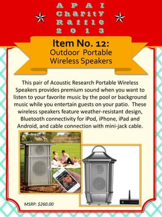 This pair of Acoustic Research Portable Wireless
Speakers provides premium sound when you want to
listen to your favorite music by the pool or background
music while you entertain guests on your patio. These
wireless speakers feature weather-resistant design,
Bluetooth connectivity for iPod, iPhone, iPad and
Android, and cable connection with mini-jack cable.
Item No. 12:
Outdoor Portable
Wireless Speakers
MSRP: $260.00
 