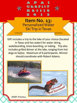 Gift includes a trip to the lake of your choice (located
in Texas and has water) for water skiing,
wakeboarding, knee-boarding, or tubing. Trip also
includes grilled dinner at the lake, ranging from hot
dogs to fajitas. Maximum of 6 participants. Winner
should coordinate with Robert Adams.
Item No. 13:
PersonalizedWater
SkiTrip inTexas
MSRP: Priceless
 