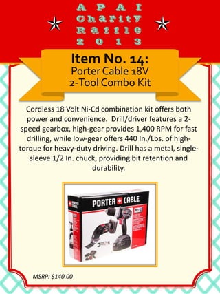 Cordless 18 Volt Ni-Cd combination kit offers both
power and convenience. Drill/driver features a 2-
speed gearbox, high-gear provides 1,400 RPM for fast
drilling, while low-gear offers 440 In./Lbs. of high-
torque for heavy-duty driving. Drill has a metal, single-
sleeve 1/2 In. chuck, providing bit retention and
durability.
Item No. 14:
Porter Cable 18V
2-Tool Combo Kit
MSRP: $140.00
 