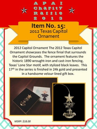 2012 Capitol Ornament The 2012 Texas Capitol
Ornament showcases the fence finial that surrounds
the Capitol Grounds. The ornament features the
historic 1890 wrought-iron and cast-iron fencing,
Texas' Lone Star motif, with stylized black leaves. This
17th in the series is finished in 24k gold and presented
in a handsome velour-lined gift box.
Item No. 15:
2012Texas Capitol
Ornament
MSRP: $18.00
 