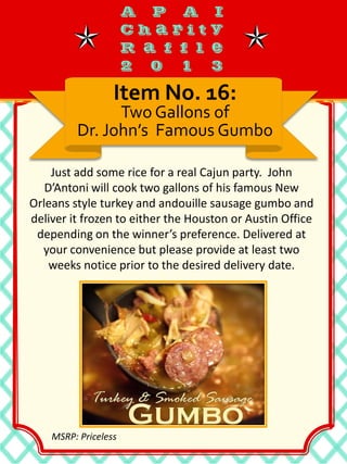 Just add some rice for a real Cajun party. John
D’Antoni will cook two gallons of his famous New
Orleans style turkey and andouille sausage gumbo and
deliver it frozen to either the Houston or Austin Office
depending on the winner’s preference. Delivered at
your convenience but please provide at least two
weeks notice prior to the desired delivery date.
Item No. 16:
Two Gallons of
Dr. John’s Famous Gumbo
MSRP: Priceless
 