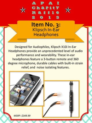 Designed for Audiophiles, Klipsch X10i In-Ear
Headphones provide an unprecedented level of audio
performance and wearability. These in-ear
headphones feature a 3-button remote and 360
degree microphone, durable cables with built-in strain
relief, and noise isolating features.
Item No. 3:
Klipsch In-Ear
Headphones
MSRP: $349.99
 