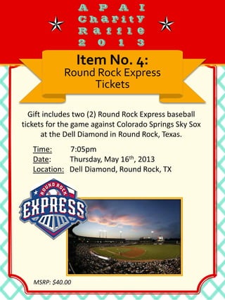 Gift includes two (2) Round Rock Express baseball
tickets for the game against Colorado Springs Sky Sox
at the Dell Diamond in Round Rock, Texas.
Item No. 4:
Round Rock Express
Tickets
Time: 7:05pm
Date: Thursday, May 16th, 2013
Location: Dell Diamond, Round Rock, TX
MSRP: $40.00
 