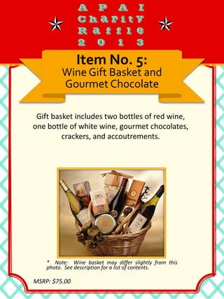 Gift basket includes two bottles of red wine,
one bottle of white wine, gourmet chocolates,
crackers, and accoutrements.
Item No. 5:
Wine Gift Basket and
Gourmet Chocolate
* Note: Wine basket may differ slightly from this
photo. See description for a list of contents.
MSRP: $75.00
 
