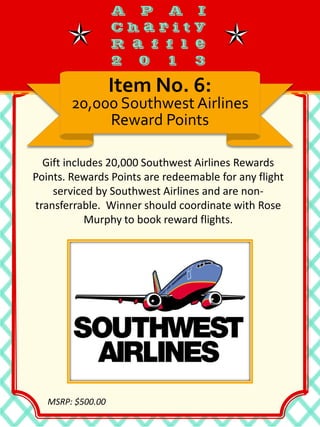 Gift includes 20,000 Southwest Airlines Rewards
Points. Rewards Points are redeemable for any flight
serviced by Southwest Airlines and are non-
transferrable. Winner should coordinate with Rose
Murphy to book reward flights.
Item No. 6:
20,000 Southwest Airlines
Reward Points
MSRP: $500.00
 