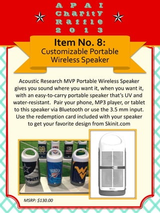 Acoustic Research MVP Portable Wireless Speaker
gives you sound where you want it, when you want it,
with an easy-to-carry portable speaker that’s UV and
water-resistant. Pair your phone, MP3 player, or tablet
to this speaker via Bluetooth or use the 3.5 mm input.
Use the redemption card included with your speaker
to get your favorite design from Skinit.com
Item No. 8:
Customizable Portable
Wireless Speaker
MSRP: $130.00
 