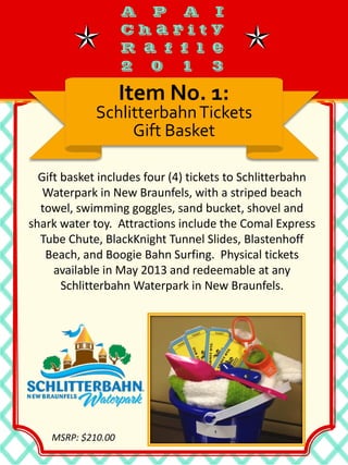 Gift basket includes four (4) tickets to Schlitterbahn
Waterpark in New Braunfels, with a striped beach
towel, swimming goggles, sand bucket, shovel and
shark water toy. Attractions include the Comal Express
Tube Chute, BlackKnight Tunnel Slides, Blastenhoff
Beach, and Boogie Bahn Surfing. Physical tickets
available in May 2013 and redeemable at any
Schlitterbahn Waterpark in New Braunfels.
Item No. 1:
SchlitterbahnTickets
Gift Basket
MSRP: $210.00
 
