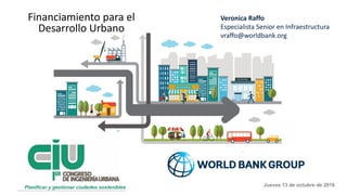 Veronica Raffo
Especialista Senior en Infraestructura
vraffo@worldbank.org
Financiamiento para el
Desarrollo Urbano
Jueves 13 de octubre de 2016
 