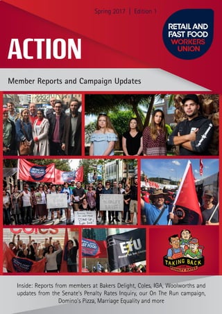 Member Reports and Campaign Updates
Inside: Reports from members at Bakers Delight, Coles, IGA, Woolworths and
updates from the Senate’s Penalty Rates Inquiry, our On The Run campaign,
Domino’s Pizza, Marriage Equality and more
ACTION
Spring 2017 | Edition 1
 
