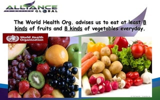 The World Health Org. advises us to eat at least 8
kinds of fruits and 8 kinds of vegetables everyday.
 