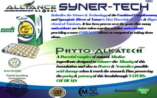 E bodies the S
                  m             cience & Technology of the Com   bined Com  plim entary
                 and S ynergistic Effects of Nature's M P
                                                       ost owerful elem  ents & P hyto-
                 chem ical Nutrients. It has been proven over the years that m any
                 antioxidants are better taken together w/ other antioxidants
                 providing a m E ANCE effects as com
                                ore NH         D              pared to taking them
                 alone.




                    AP  owerful com plex of natural Alkaline
                    ingredients designed to enhance the Alkanity of this
                    form ulation and also to Protect & Neutralize possible
BFAD FR# 83809      acid dam  age when it reach the stomach.Thus preserving
                    the purity & potency of this breakthrough NATUR   A-
                    CE UTICAL  S
 