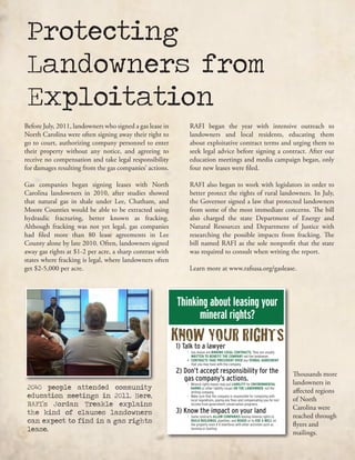 Protecting
Landowners from
Exploitation
2040 people attended community
education meetings in 2011. Here,
RAFI’s Jordan Treakle explains
the kind of clauses landowners
can expect to find in a gas rights
lease.
Thinking about leasing your
mineral rights?
KNOW YOUR RIGHTS1) Talk to a lawyer
•	 Gas	leases	are	BINDING LEGAL CONTRACTS.	They	are	usually							
																			WRITTEN TO BENEFIT THE COMPANY	not	the	landowner.
• CONTRACTS TAKE PRECEDENT OVER any VERBAL AGREEMENT
that	you	may	have	with	the	company.
2) Don’t accept responsibility for the
gas company’s actions.
•	 Mineral	rights	leases	may	put	LIABILITY	for	ENVIRONMENTAL		 	
	 								 HARMS	or	other	liability	issues	ON THE LANDOWNER,	not	the		 	
	 	 drilling	company.
•	 Make	sure	that	the	company	is	responsible	for	complying	with		 	
	 	 local	regulations,	paying	any	fines	and	compensating	you	for	lost		 	
	 	 income	from	government	conservation	programs.
3) Know the impact on your land
•	 Some	contracts	ALLOW COMPANIES leasing	mineral	rights	to		 	
	 	 BUILD BUILDINGS,	pipelines,	and ROADS or	to USE A WELL on
the	property	even	if	it	interferes	with	other	activities	such	as			 	
	 	 farming	or		hunting.
For	help	finding	affordable	legal	representation	contact Jordan Treakle	at	RAFI	at	(919)
444-1321 or	jordan@rafiusa.org. More	informatio	at	www.rafiusa.org/gaslease.html
Thousands more
landowners in
affected regions
of North
Carolina were
reached through
flyers and
mailings.
Before July, 2011, landowners who signed a gas lease in
North Carolina were often signing away their right to
go to court, authorizing company personnel to enter
their property without any notice, and agreeing to
receive no compensation and take legal responsibility
for damages resulting from the gas companies’ actions.
Gas companies began signing leases with North
Carolina landowners in 2010, after studies showed
that natural gas in shale under Lee, Chatham, and
Moore Counties would be able to be extracted using
hydraulic fracturing, better known as fracking.
Although fracking was not yet legal, gas companies
had filed more than 80 lease agreements in Lee
County alone by late 2010. Often, landowners signed
away gas rights at $1-2 per acre, a sharp contrast with
states where fracking is legal, where landowners often
get $2-5,000 per acre.
RAFI began the year with intensive outreach to
landowners and local residents, educating them
about exploitative contract terms and urging them to
seek legal advice before signing a contract. After our
education meetings and media campaign began, only
four new leases were filed.
RAFI also began to work with legislators in order to
better protect the rights of rural landowners. In July,
the Governor signed a law that protected landowners
from some of the most immediate concerns. The bill
also charged the state Department of Energy and
Natural Resources and Department of Justice with
researching the possible impacts from fracking. The
bill named RAFI as the sole nonprofit that the state
was required to consult when writing the report.
Learn more at www.rafiusa.org/gaslease.
 