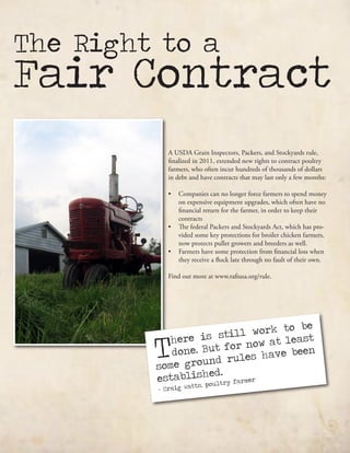The Right to a
Fair Contract
A USDA Grain Inspectors, Packers, and Stockyards rule,
finalized in 2011, extended new rights to contract poultry
farmers, who often incur hundreds of thousands of dollars
in debt and have contracts that may last only a few months:
•	 Companies can no longer force farmers to spend money
on expensive equipment upgrades, which often have no
financial return for the farmer, in order to keep their
contracts
•	 The federal Packers and Stockyards Act, which has pro-
vided some key protections for broiler chicken farmers,
now protects pullet growers and breeders as well.
•	 Farmers have some protection from financial loss when
they receive a flock late through no fault of their own.
Find out more at www.rafiusa.org/rule.
There is still work to be
done. But for now at least
some ground rules have been
established.
- Craig Watts, poultry farmer
 