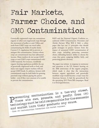 Genetically engineered crops can contaminate
organic or other non-engineered crops through
the movement of pollen or seed. Pollen and
seeds from GMO crops can travel miles,
contaminating the fields of nearby farms.
Current U.S. regulations fail to prevent or
mitigate this contamination. Farmers whose
crops are contaminated may lose substantial
income. Many markets do not accept GMO
crops or non-GMO crops contaminated with
GMO material. For instance, worldwide
organic farming regulations prohibit the use
of genetically engineered seeds or feed, and
many non-organic import markets will not
accept GMO foods. In addition, farmers with
contaminated crops be held liable for growing
patented crops without paying the patent-
holder - even if they were unaware of or unable
to prevent the contamination.
RAFI and the National Organic Coalition co-
authored GMO Contamination Prevention and
Market Fairness: What Will It Take?, a white
paper that lays out 11 principles that should
guide strategies to protect farmers from the
impact of unwanted GMO contamination of
their crops, including protecting consumer
choice, defending farmers’ ability to choose the
crops they grow, assigning liability fairly, and
protecting genetic diversity.
The paper was written in response to testimony
and questions at the US Senate’s hearing on
the 20th anniversary of the organic program,
which made it clear that the interactions
between organic agriculture and genetically
modified crops would become a major issue for
American farmers. It laid the groundwork for
the upcoming 2012 Farm Bill campaigns. Read
it at bit.ly/gmofairness.
Fair Markets,
Farmer Choice, and
GMO Contamination
Preventing contamination is a two-way street.
Those who own, promote, and profit from GMO
technology must be held responsible for the economic
and market harm their products may cause.
- from GMO Contamination Prevention and Market Fairness
 