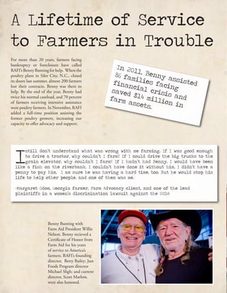A Lifetime of Service
to Farmers in Trouble
In 2011, Benny assisted
86 families facing
financial crisis and
saved $14 million in
farm assets.
For more than 20 years, farmers facing
bankruptcy or foreclosure have called
RAFI’sBennyBuntingforhelp. Whenthe
poultry plant in Siler City, N.C., closed
its doors last summer, almost 200 farmers
lost their contracts. Benny was there to
help. By the end of the year, Benny had
twice his normal caseload, and 70 percent
of farmers receiving intensive assistance
were poultry farmers. In November, RAFI
added a full-time position assisting the
former poultry growers, increasing our
capacity to offer advocacy and support.
Benny Bunting with
Farm Aid President Willie
Nelson. Benny recieved a
Certificate of Honor from
Farm Aid for his years
of service to America’s
farmers. RAFI’s founding
director, Betty Bailey; Just
Foods Program director
Michael Sligh; and current
director, Scott Marlow,
were also honored.
I
still don’t understand what was wrong with me farming. If I was good enough
to drive a tractor, why couldn’t I farm? If I could drive the big trucks to the
grain elevator, why couldn’t I farm? If I hadn’t had Benny, I would have been
like a fish on the riverbank. I couldn’t have done it without him. I didn’t have a
penny to pay him. I am sure he was having a hard time, too. But he would stop his
life to help other people, and one of them was me.
-Margaret Odom, Georgia farmer, Farm Advocacy client, and one of the lead
plaintiffs in a women’s discrimination lawsuit against the USDA
 