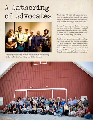 More than 100 farm advocates and advo-
cates-in-training from around the nation
joined RAFI and Farm Aid in Kansas for the
first National Meeting of Farm Advocates.
This year’s gathering was the first time since
the farm crisis of the 1980s that a national
group of advocates like Benny came together
to tell old stories and new ones, and continue
the work of advocating for farmers.
The three-day gathering included workshops
on lessons learned for the next generation
of farm advocates, what discrimination
looks like today, and new initiatives in farm
finance. Discussion group topics included
Farm Bill 2012, young farmer initiatives,
federal resources, and land loss prevention.
A Gathering
of Advocates
Veteran advocates Betty Puckett, Ben Burkett, Benny Bunting,
Linda Hessler, Lou Ann Kling, and Shirley Sherrod
 